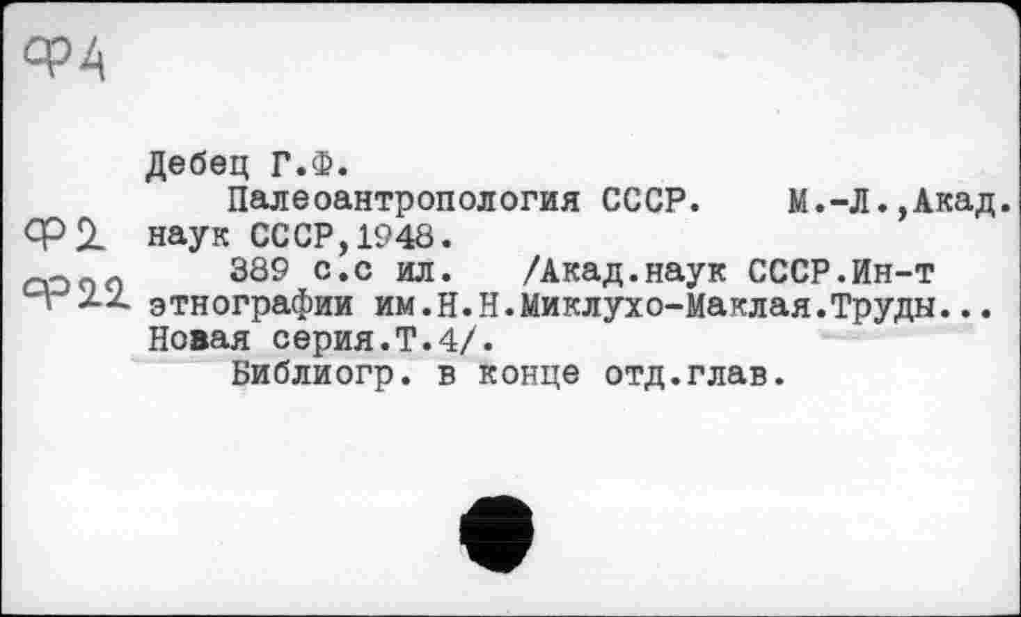 ﻿ФА
Дебец Г.Ф.
Палеоантропология СССР.	М.-Л.,Акад.
Ф2- наук СССР, 1948.
о с 389 с.с ил. /Акад.наук СССР.Ин-т
A XX этнографии им.Н.Н.Миклухо-Маклая.Труды...
Новая серия.Т.4/.
Библиогр. в конце отд.глав.